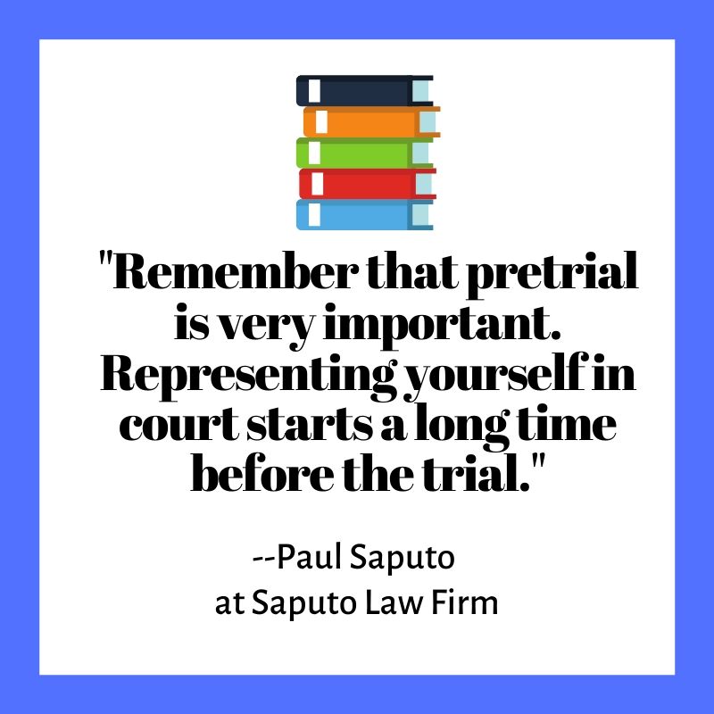 "Remember that pretrial is very important. Representing yourself in court starts a long time before the trial."
--Paul Saputo
at Saputo Law Firm