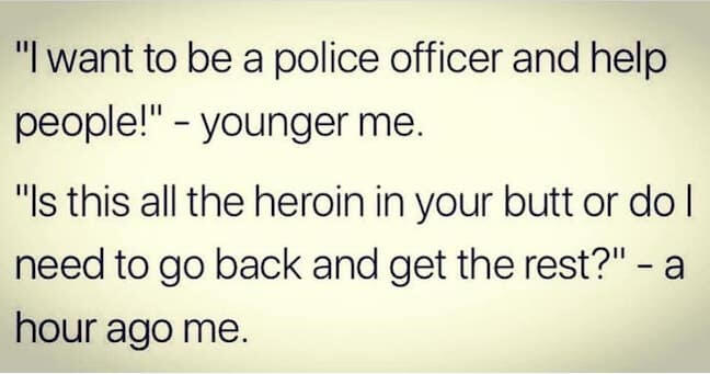 Category: Police Meme This person followed their dreams. They had a vision when they were little, and based their life on that. Props to them, honestly. I'm glad they're willing to dig through people's butts for drugs, because I sure am not. 